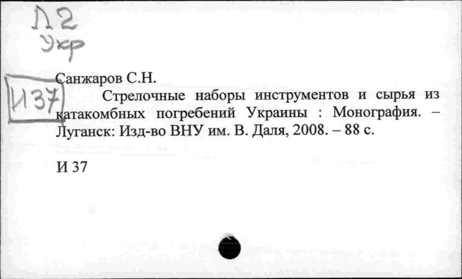 ﻿&
Санжаров С.Н.
Стрелочные наборы инструментов и сырья из датакомбных погребений Украины : Монография. -Луганск: Изд-во ВНУ им. В. Даля, 2008. - 88 с.
И 37